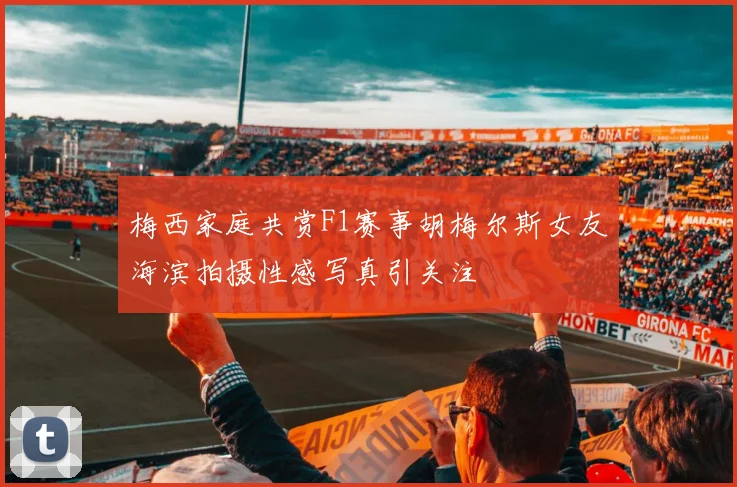 梅西家庭共赏F1赛事胡梅尔斯女友海滨拍摄性感写真引关注