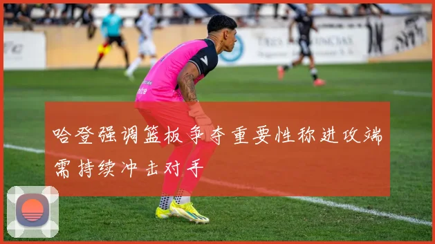 哈登强调篮板争夺重要性称进攻端需持续冲击对手