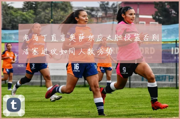老马丁直言奥萨尔应大胆投篮否则活塞进攻如同人数劣势