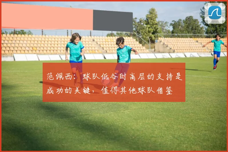 范佩西：球队低谷时高层的支持是成功的关键，值得其他球队借鉴