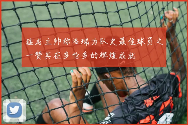 猛龙主帅称洛瑞为队史最佳球员之一赞其在多伦多的辉煌成就