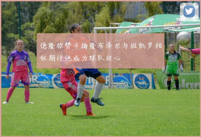 德隆称赞卡梅隆布泽尔与班凯罗相似期待他成为球队核心