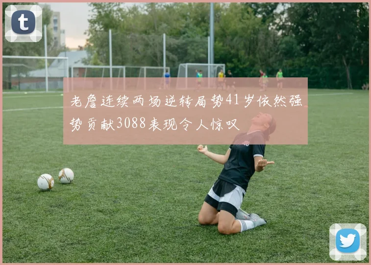 老詹连续两场逆转局势41岁依然强势贡献3088表现令人惊叹