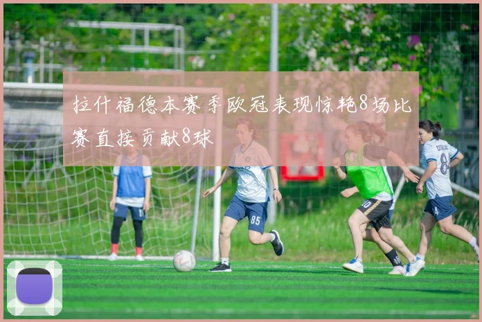 拉什福德本赛季欧冠表现惊艳8场比赛直接贡献8球