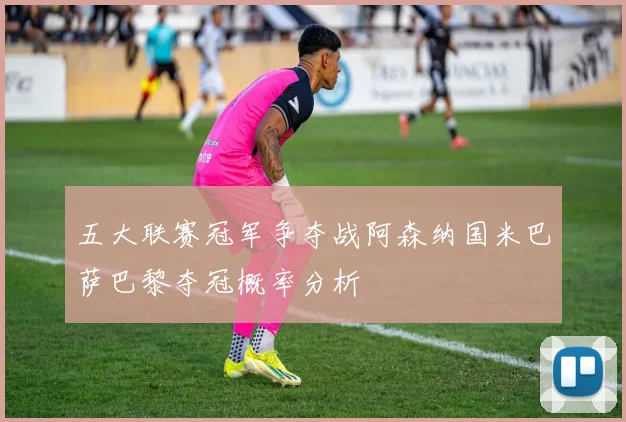 五大联赛冠军争夺战阿森纳国米巴萨巴黎夺冠概率分析